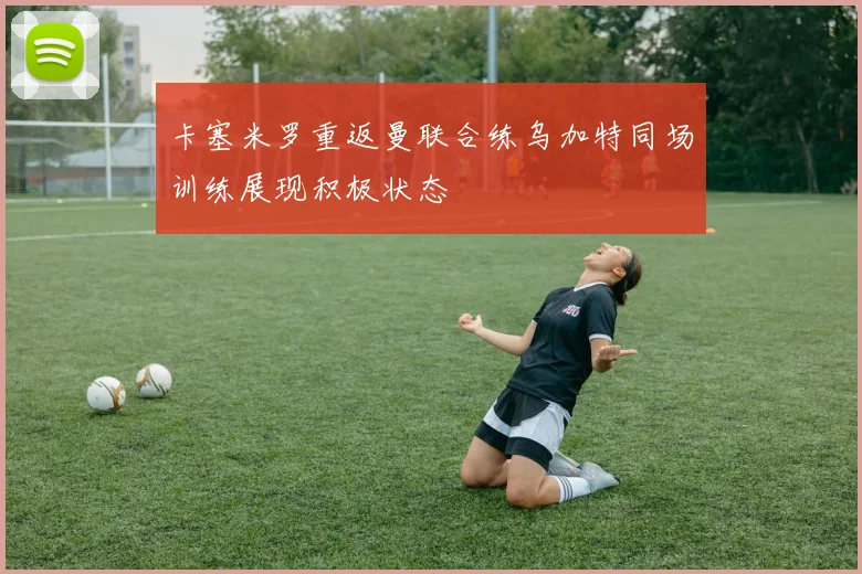 卡塞米罗重返曼联合练乌加特同场训练展现积极状态