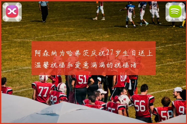 阿森纳为哈弗茨庆祝27岁生日送上温馨祝福和爱意满满的祝福语