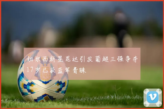 切尔西新星昆达引发葡超三强争夺17岁已获蓝军青睐