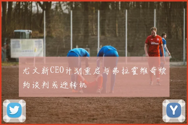 尤文新CEO计划重启与弗拉霍维奇续约谈判或迎转机