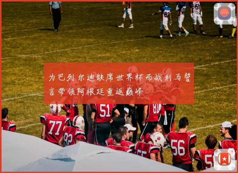 为巴列尔迪缺席世界杯而战利马誓言带领阿根廷重返巅峰