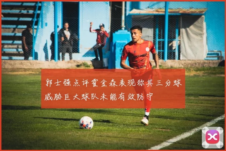 郭士强点评霍金森表现称其三分球威胁巨大球队未能有效防守