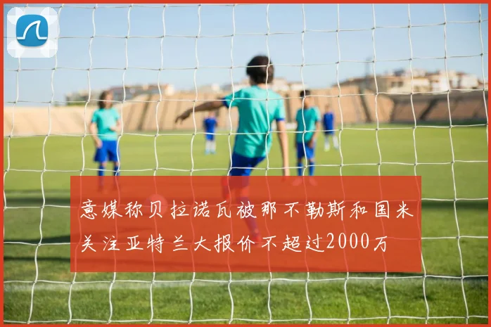 意媒称贝拉诺瓦被那不勒斯和国米关注亚特兰大报价不超过2000万