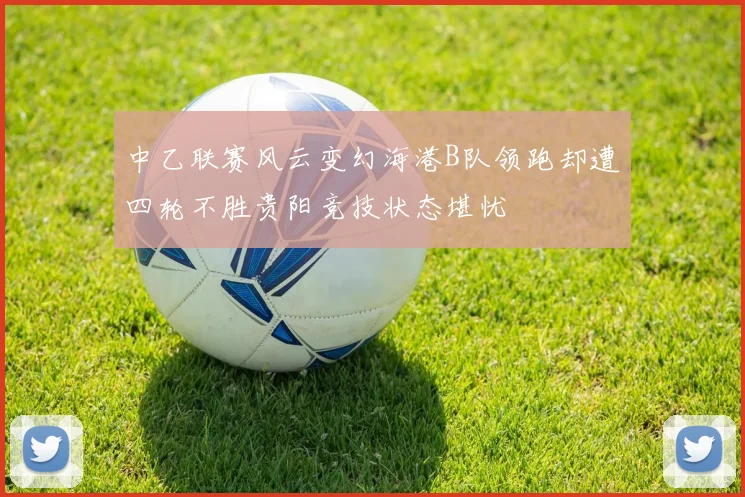 中乙联赛风云变幻海港B队领跑却遭四轮不胜贵阳竞技状态堪忧