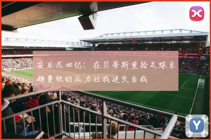 安东尼回忆：在贝蒂斯重拾足球乐趣曼联的压力让我迷失自我