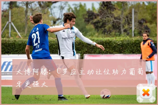 大博阿滕：C罗应主动让位助力葡萄牙更强大
