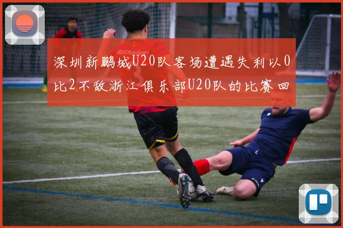 深圳新鹏城U20队客场遭遇失利以0比2不敌浙江俱乐部U20队的比赛回顾