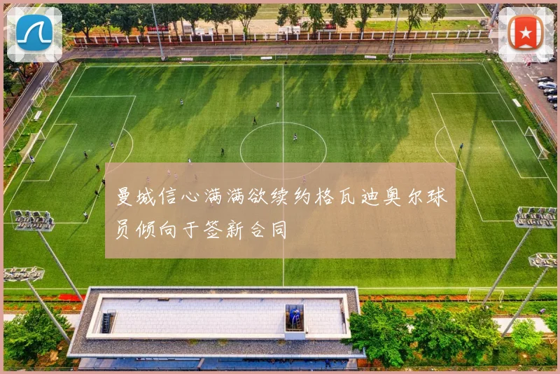曼城信心满满欲续约格瓦迪奥尔球员倾向于签新合同