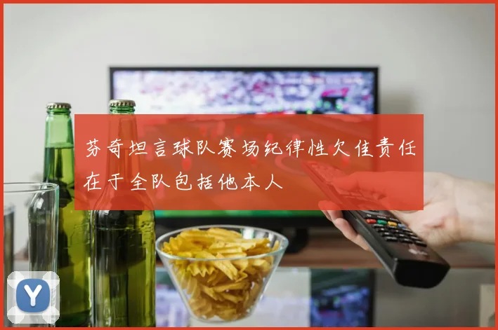 芬奇坦言球队赛场纪律性欠佳责任在于全队包括他本人