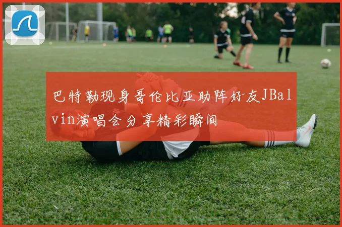 巴特勒现身哥伦比亚助阵好友JBalvin演唱会分享精彩瞬间
