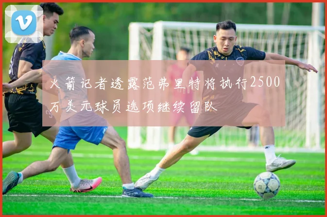 火箭记者透露范弗里特将执行2500万美元球员选项继续留队