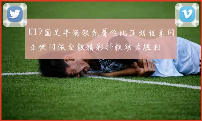 U19国足半场领先哥伦比亚刘佳乐闪击破门依合散精彩扑救助力胜利
