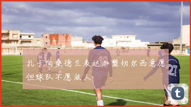 扎卡向桑德兰表达加盟切尔西意愿但球队不愿放人