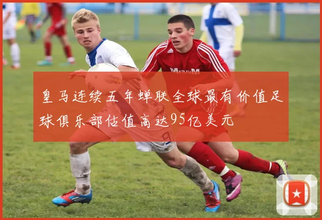 皇马连续五年蝉联全球最有价值足球俱乐部估值高达95亿美元