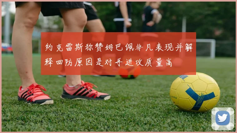 约克雷斯称赞姆巴佩非凡表现并解释回防原因是对手进攻质量高
